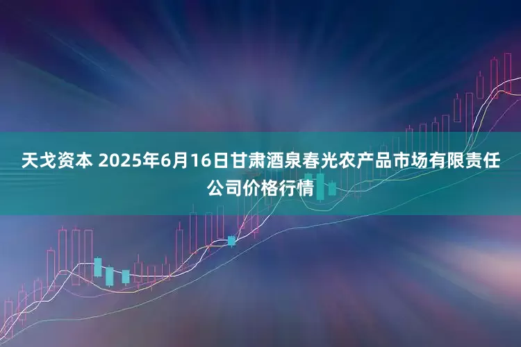 天戈资本 2025年6月16日甘肃酒泉春光农产品市场有限责任公司价格行情