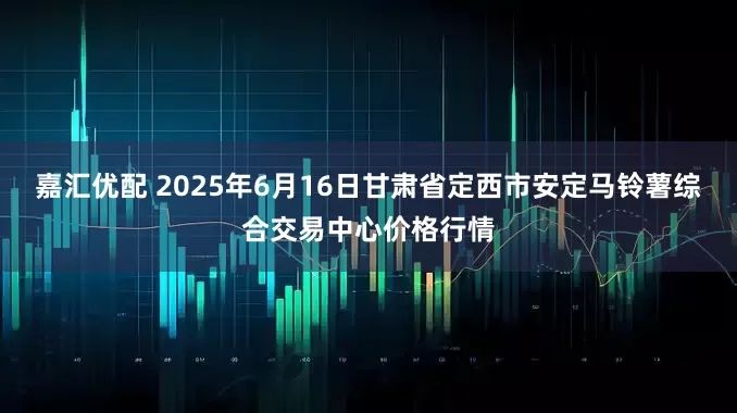 嘉汇优配 2025年6月16日甘肃省定西市安定马铃薯综合交易中心价格行情