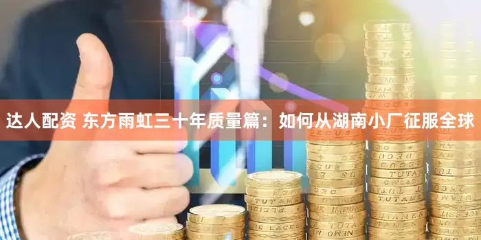 达人配资 东方雨虹三十年质量篇：如何从湖南小厂征服全球