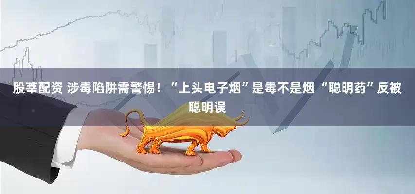 股莘配资 涉毒陷阱需警惕！“上头电子烟”是毒不是烟 “聪明药”反被聪明误