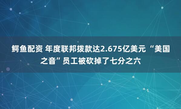 鳄鱼配资 年度联邦拨款达2.675亿美元 “美国之音”员工被砍掉了七分之六