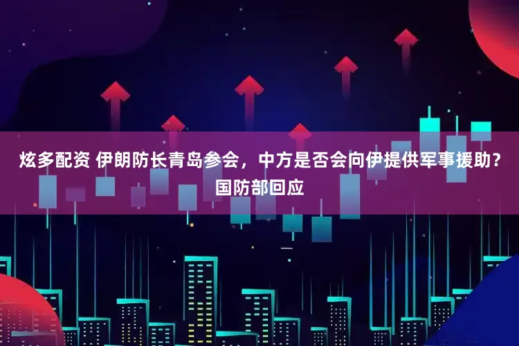 炫多配资 伊朗防长青岛参会，中方是否会向伊提供军事援助？国防部回应