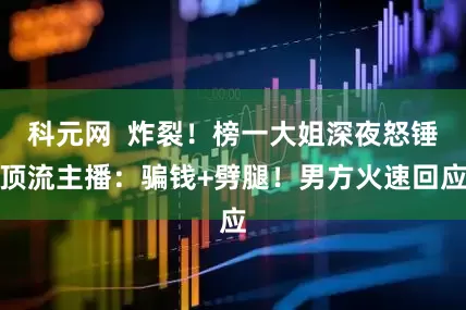 科元网  炸裂！榜一大姐深夜怒锤顶流主播：骗钱+劈腿！男方火速回应