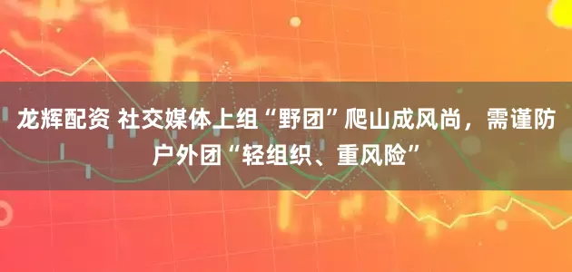 龙辉配资 社交媒体上组“野团”爬山成风尚，需谨防户外团“轻组织、重风险”