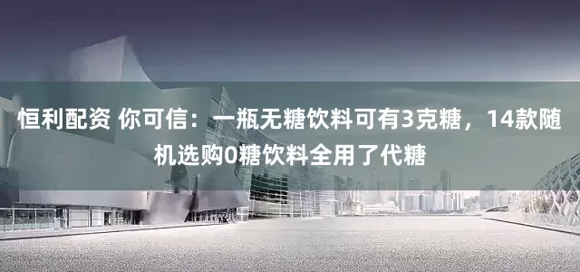 恒利配资 你可信：一瓶无糖饮料可有3克糖，14款随机选购0糖饮料全用了代糖
