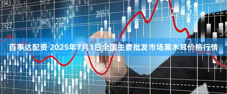 百事达配资 2025年7月1日全国主要批发市场黑木耳价格行情