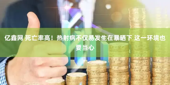 亿鑫网 死亡率高！热射病不仅易发生在暴晒下 这一环境也要当心