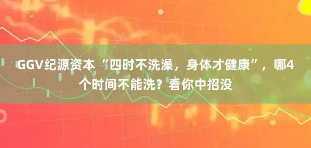 GGV纪源资本 “四时不洗澡，身体才健康”，哪4个时间不能洗？看你中招没