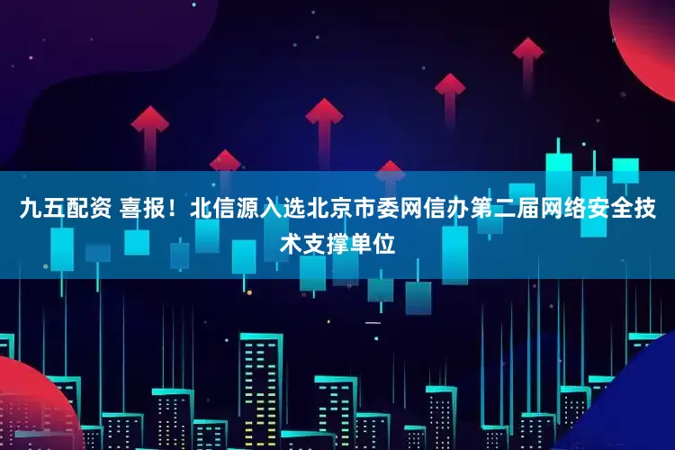 九五配资 喜报！北信源入选北京市委网信办第二届网络安全技术支撑单位