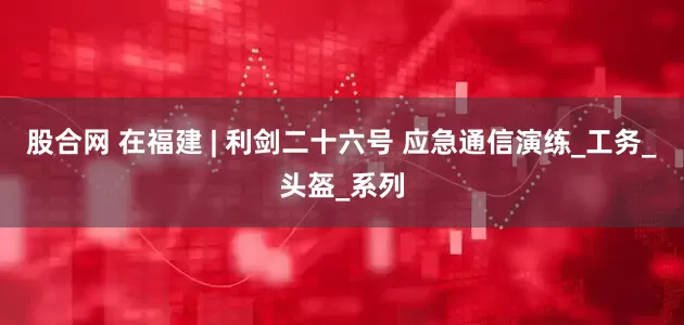 股合网 在福建 | 利剑二十六号 应急通信演练_工务_头盔_系列