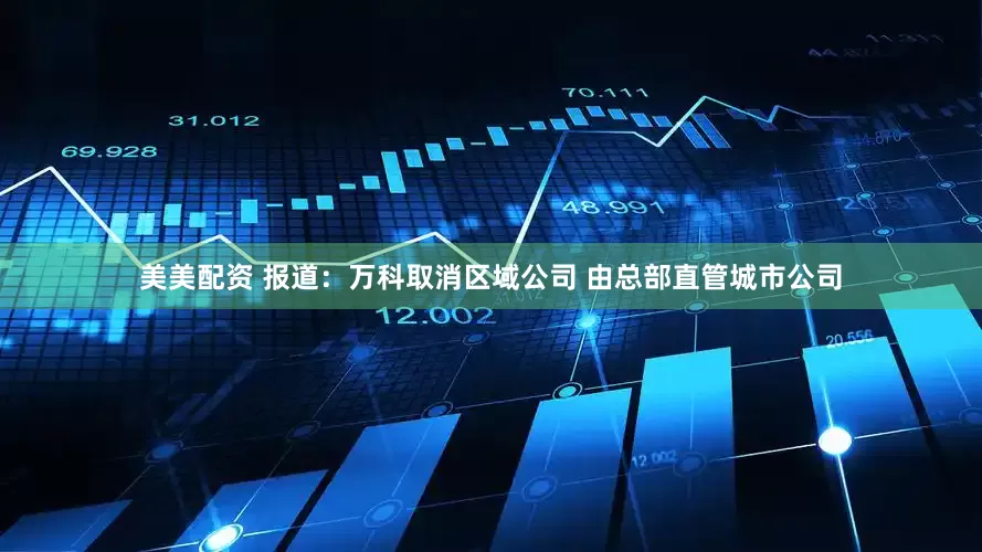 美美配资 报道：万科取消区域公司 由总部直管城市公司