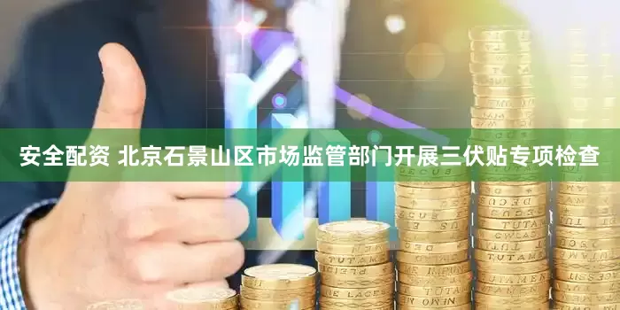 安全配资 北京石景山区市场监管部门开展三伏贴专项检查