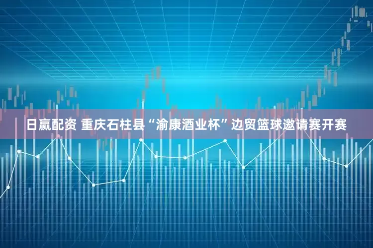 日赢配资 重庆石柱县“渝康酒业杯”边贸篮球邀请赛开赛