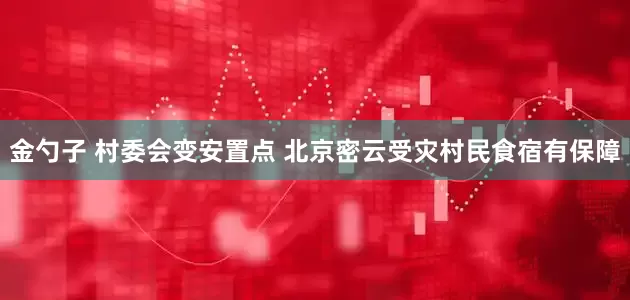 金勺子 村委会变安置点 北京密云受灾村民食宿有保障