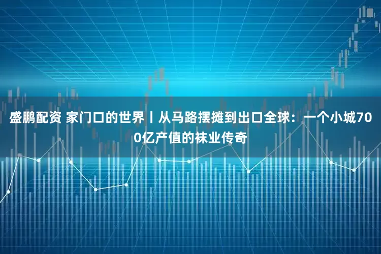 盛鹏配资 家门口的世界丨从马路摆摊到出口全球：一个小城700亿产值的袜业传奇
