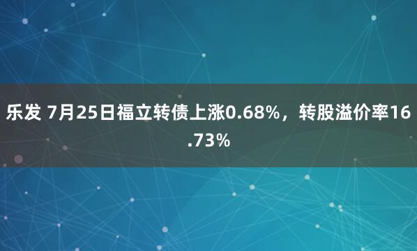 乐发 7月25日福立转债上涨0.68%，转股溢价率16.73%