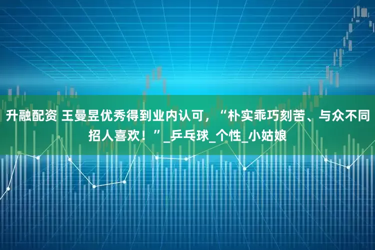 升融配资 王曼昱优秀得到业内认可，“朴实乖巧刻苦、与众不同招人喜欢！”_乒乓球_个性_小姑娘