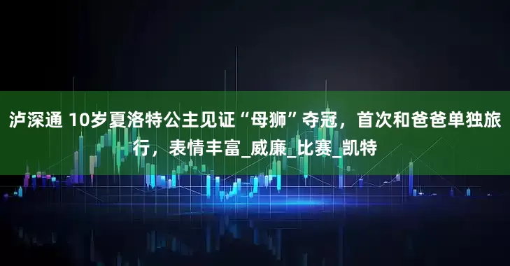 泸深通 10岁夏洛特公主见证“母狮”夺冠，首次和爸爸单独旅行，表情丰富_威廉_比赛_凯特