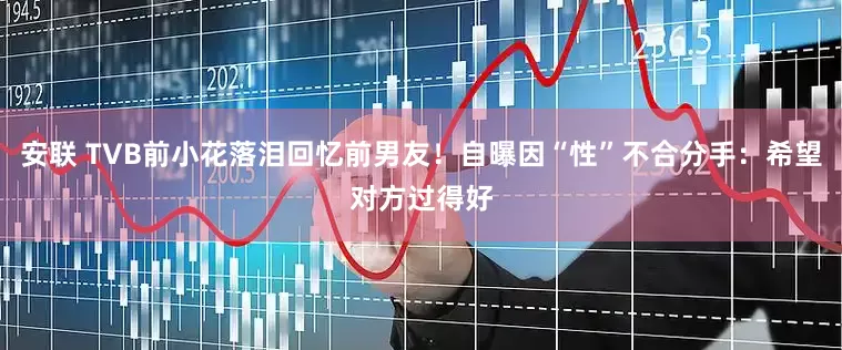 安联 TVB前小花落泪回忆前男友！自曝因“性”不合分手：希望对方过得好