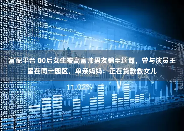 富配平台 00后女生被高富帅男友骗至缅甸，曾与演员王星在同一园区，单亲妈妈：正在贷款救女儿