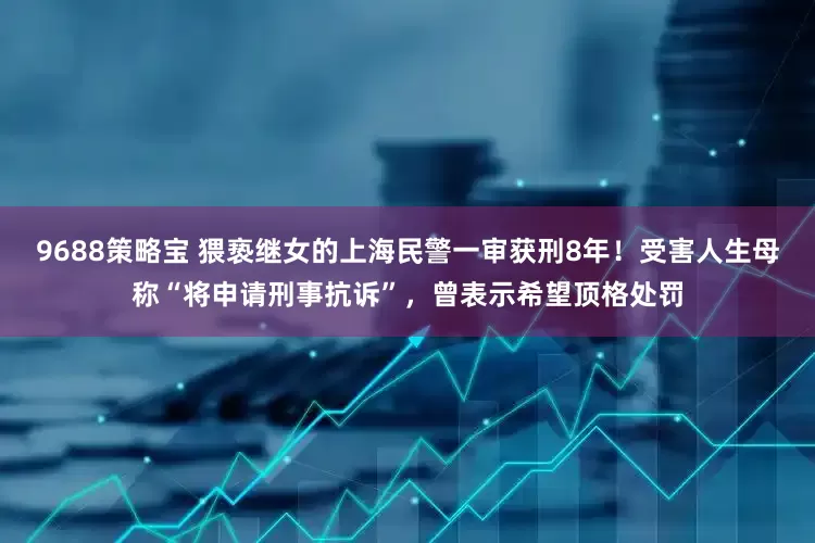 9688策略宝 猥亵继女的上海民警一审获刑8年！受害人生母称“将申请刑事抗诉”，曾表示希望顶格处罚