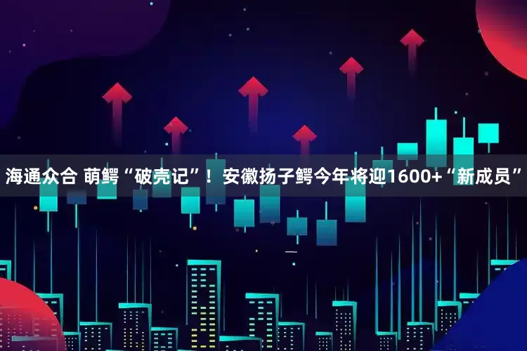 海通众合 萌鳄“破壳记”！安徽扬子鳄今年将迎1600+“新成员”