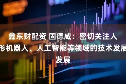 鑫东财配资 固德威：密切关注人形机器人、人工智能等领域的技术发展