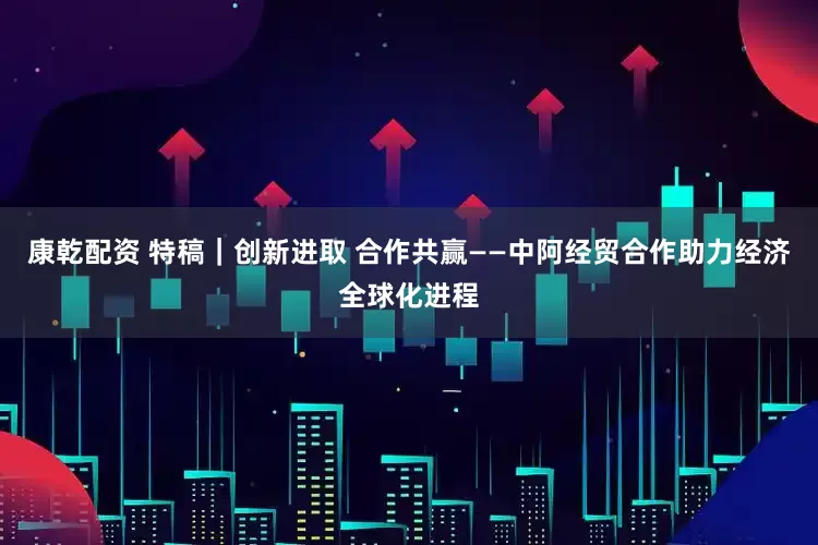 康乾配资 特稿｜创新进取 合作共赢——中阿经贸合作助力经济全球化进程