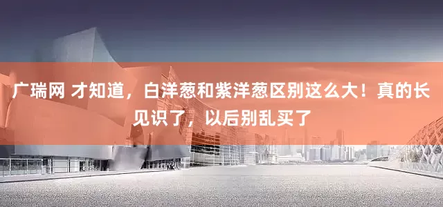 广瑞网 才知道，白洋葱和紫洋葱区别这么大！真的长见识了，以后别乱买了