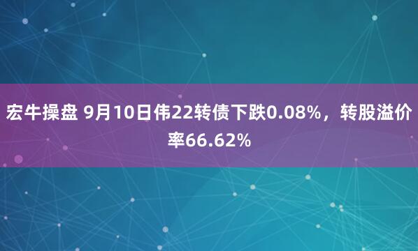 宏牛操盘 9月10日伟22转债下跌0.08%，转股溢价率66.62%
