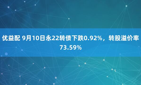 优益配 9月10日永22转债下跌0.92%，转股溢价率73.59%