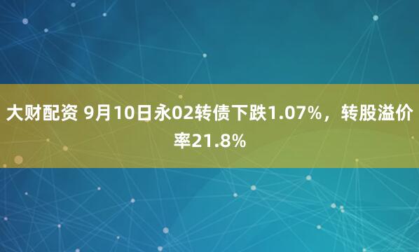 大财配资 9月10日永02转债下跌1.07%，转股溢价率21.8%