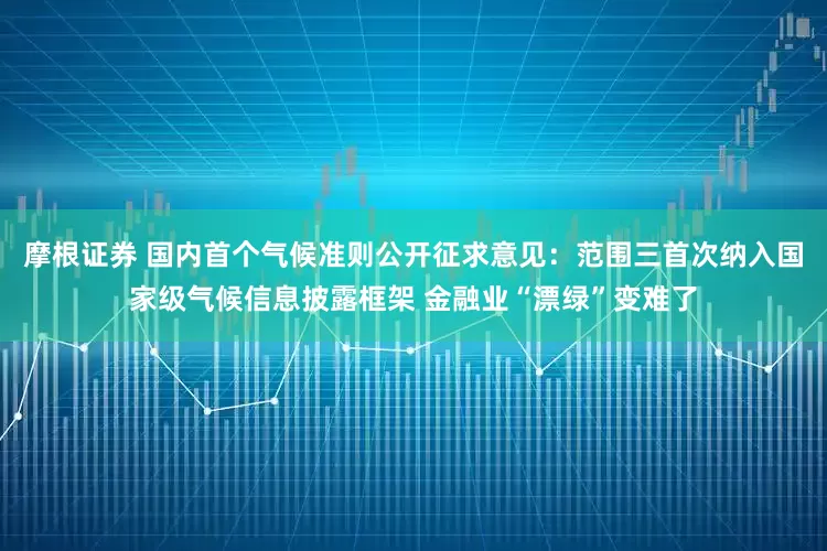 摩根证券 国内首个气候准则公开征求意见：范围三首次纳入国家级气候信息披露框架 金融业“漂绿”变难了