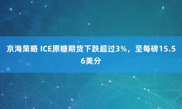 京海策略 ICE原糖期货下跌超过3%，至每磅15.56美分