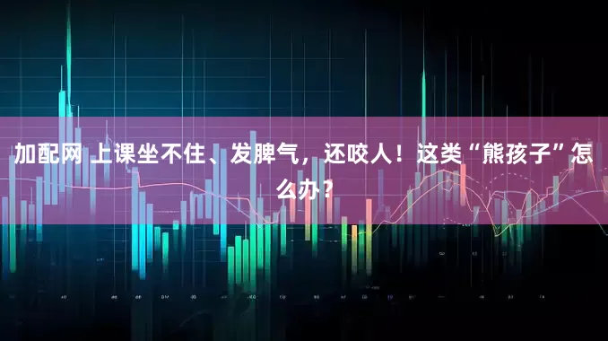 加配网 上课坐不住、发脾气，还咬人！这类“熊孩子”怎么办？