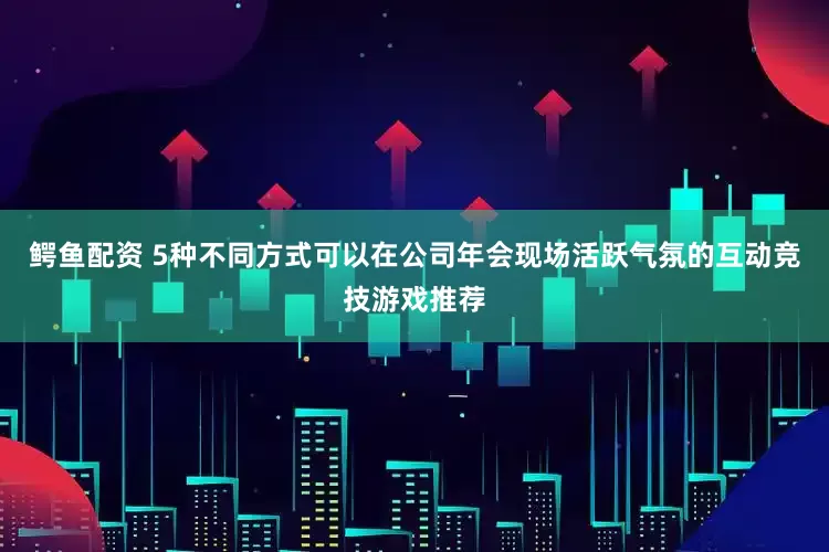 鳄鱼配资 5种不同方式可以在公司年会现场活跃气氛的互动竞技游戏推荐