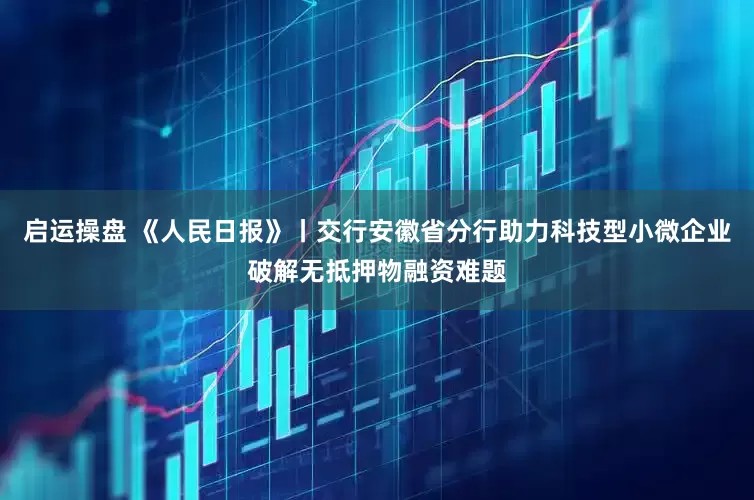 启运操盘 《人民日报》丨交行安徽省分行助力科技型小微企业破解无抵押物融资难题