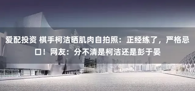 爱配投资 棋手柯洁晒肌肉自拍照：正经练了，严格忌口！网友：分不清是柯洁还是彭于晏